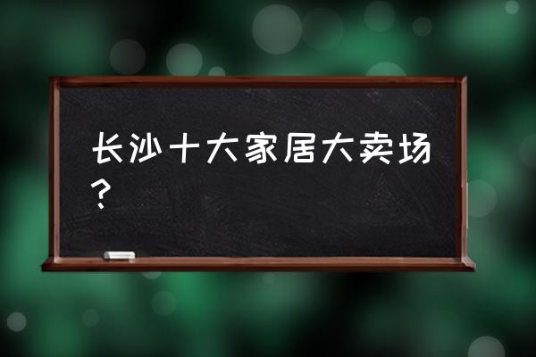 家居大卖场有哪些 长沙十大家居大卖场？