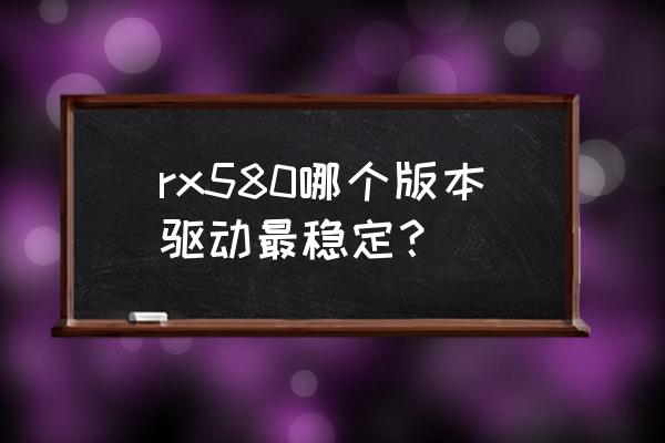 amd双显卡驱动哪个版本好 rx580哪个版本驱动最稳定？