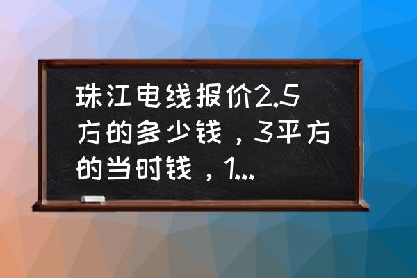 广东珠江电线多少钱一卷 珠江电线报价2.5方的多少钱，3平方的当时钱，1.5平方的多少钱？