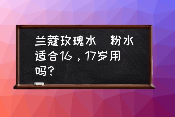 兰蔻玫瑰露怎么样 兰蔻玫瑰水(粉水)适合16，17岁用吗？