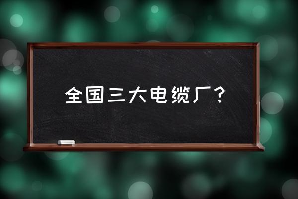 电缆电线厂有哪几个 全国三大电缆厂？