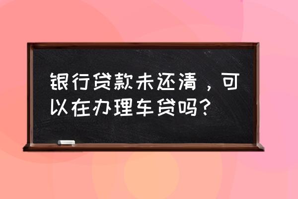 有贷款未还完可以申请车贷吗 银行贷款未还清，可以在办理车贷吗？