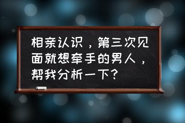 见三次就拉手的相亲男是什么心理 相亲认识，第三次见面就想牵手的男人，帮我分析一下？