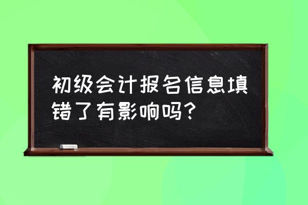 会计初级报考内容怎么修改 初级会计报名信息填错了有影响吗？