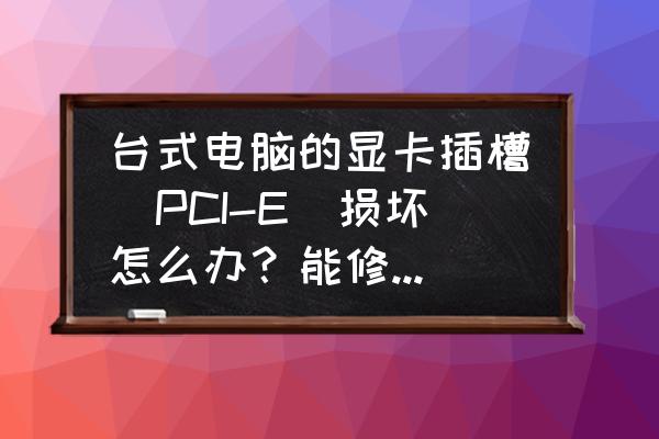 台式机显卡插槽坏怎么办 台式电脑的显卡插槽（PCI-E）损坏怎么办？能修复吗如题，谢谢了？