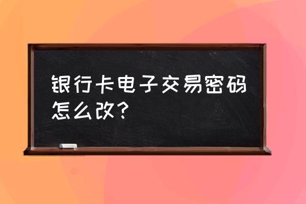 怎么修改银行支付密码 银行卡电子交易密码怎么改？