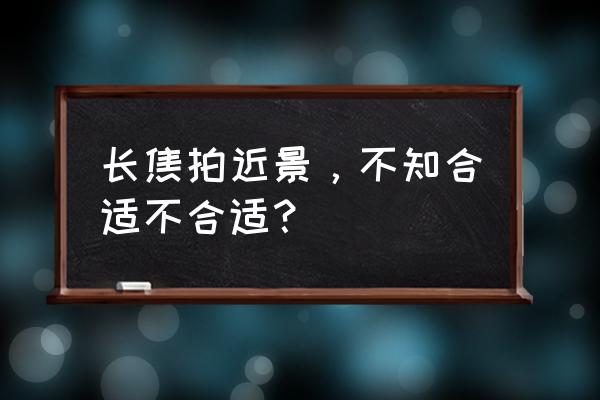 长焦镜头是不是要走好远拍 长焦拍近景，不知合适不合适？