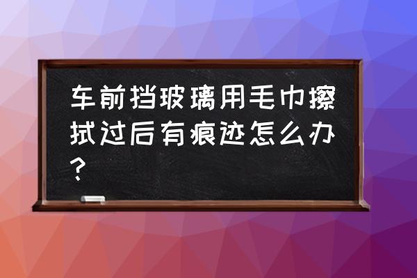 汽车擦车毛巾印怎么去除 车前挡玻璃用毛巾擦拭过后有痕迹怎么办？