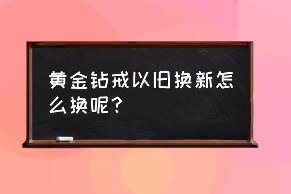 东华美钻黄金可以以旧换新吗 黄金钻戒以旧换新怎么换呢？