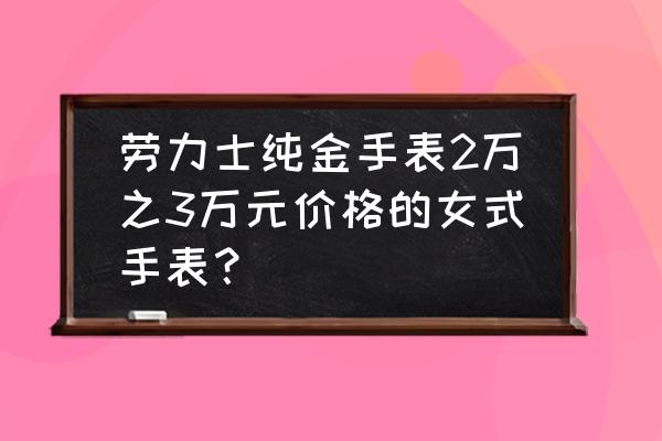 劳力士黄金系列多少钱 劳力士纯金手表2万之3万元价格的女式手表？