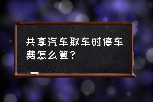 共享汽车开出停车场要收费吗 共享汽车取车时停车费怎么算？