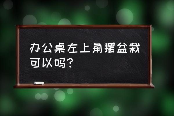 盆栽放在办公桌哪里 办公桌左上角摆盆栽可以吗？