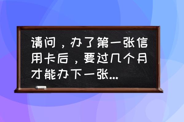 办了第一张信用卡多久能办第二张 请问，办了第一张信用卡后，要过几个月才能办下一张其他银行的信用卡呢？