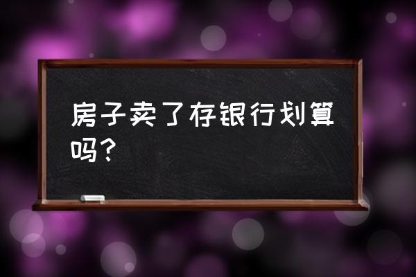 卖房子把钱存入银行划算吗 房子卖了存银行划算吗？