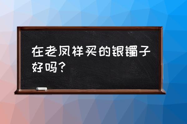 老凤祥银手镯质量怎么样 在老凤祥买的银镯子好吗？