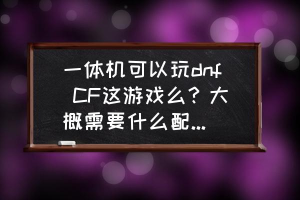 一体机可以玩dnf CF这游戏么？大概需要什么配置的？不用太好。只要玩这不卡就行，你别跟我说玩游戏还是台式机，我要能用台式的就不会提这个问题了？