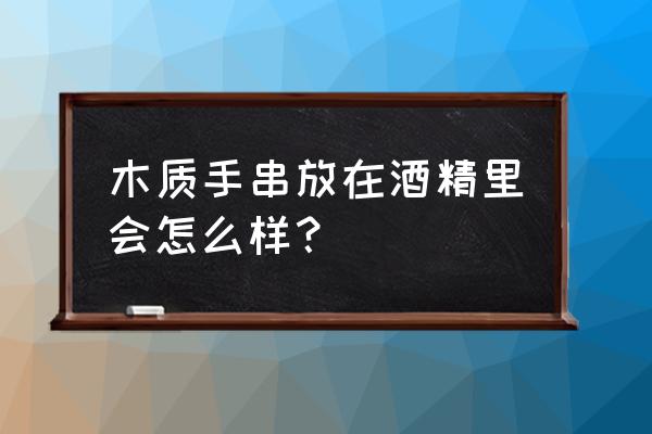 红木手链能用酒洗吗 木质手串放在酒精里会怎么样？