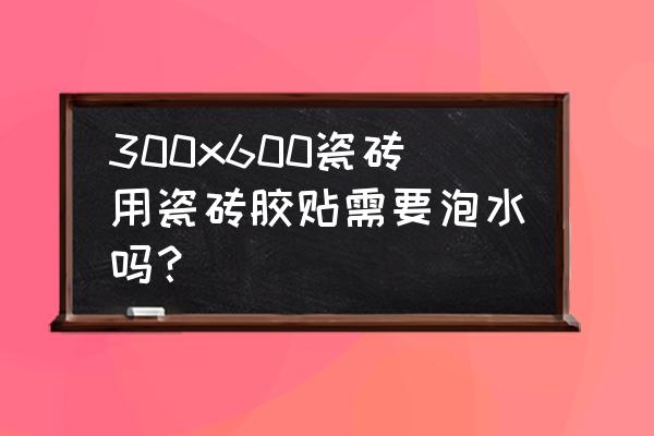 用瓷砖胶瓷砖要不要浸水 300x600瓷砖用瓷砖胶贴需要泡水吗？