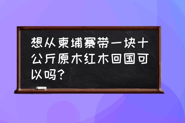 红木原木进口免税吗 想从柬埔寨带一块十公斤原木红木回国可以吗？