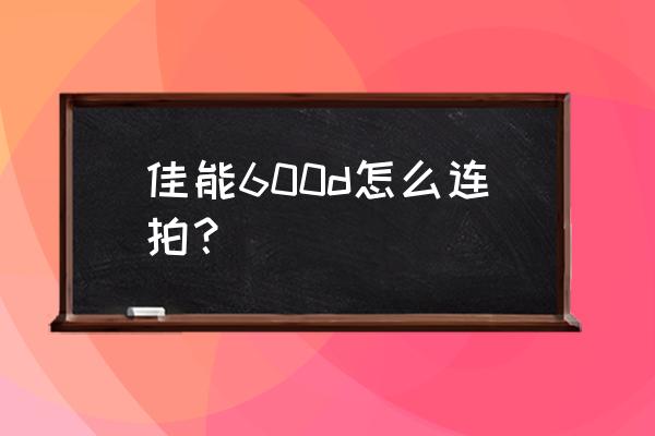 佳能600d初学镜头使用方法 佳能600d怎么连拍？