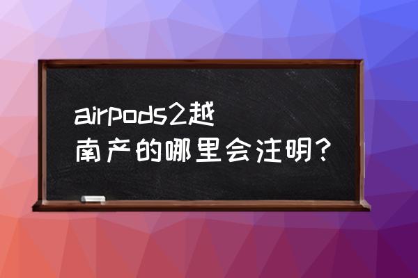 越南版的airpods2也属于国行版吗 airpods2越南产的哪里会注明？