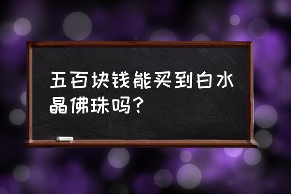 怎么判断佛珠值不值钱 五百块钱能买到白水晶佛珠吗？