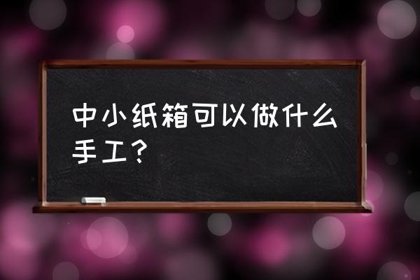 硬纸板能做什么手工 中小纸箱可以做什么手工？