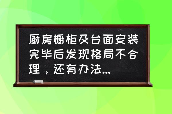 安装橱柜出现问题怎么解决 厨房橱柜及台面安装完毕后发现格局不合理，还有办法修改橱柜吗？该怎么办？