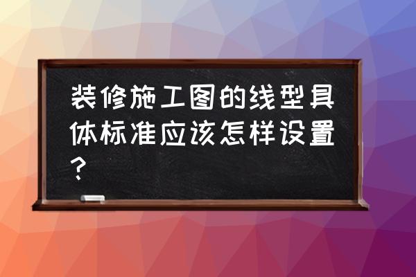 装修图纸怎么看详细步骤 装修施工图的线型具体标准应该怎样设置？