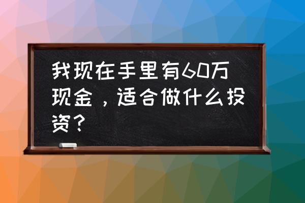 一定要做正确的投资 我现在手里有60万现金，适合做什么投资？