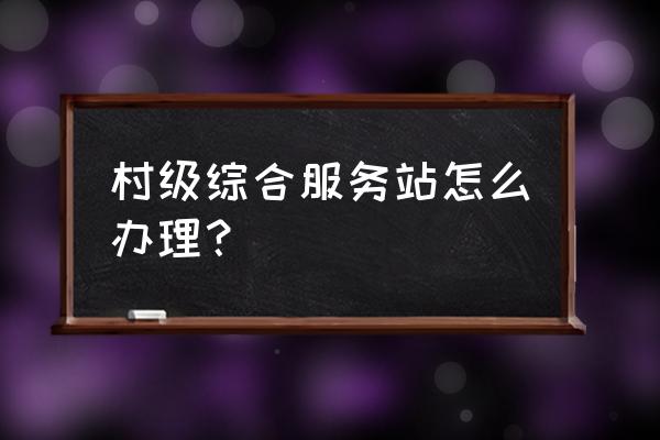 申请合作社去哪里申请 村级综合服务站怎么办理？