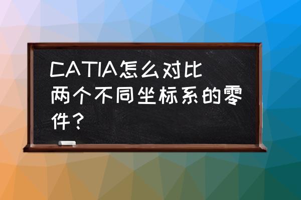 catia中怎么选择全部相同颜色的面 CATIA怎么对比两个不同坐标系的零件？