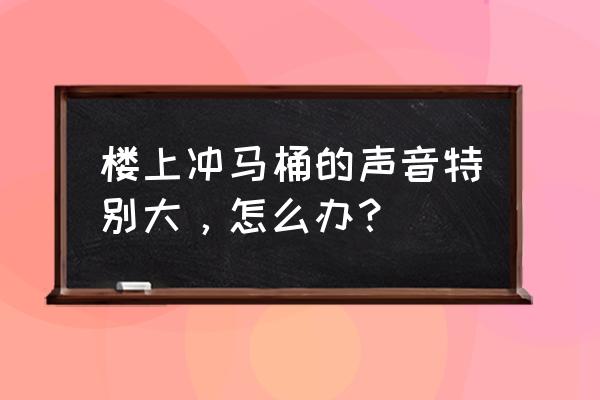 马桶冲水声音太大怎么消音 楼上冲马桶的声音特别大，怎么办？