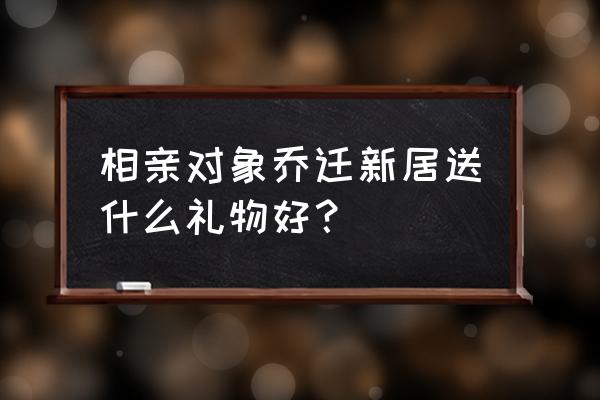 朋友乔迁之喜送什么礼物最好 相亲对象乔迁新居送什么礼物好？