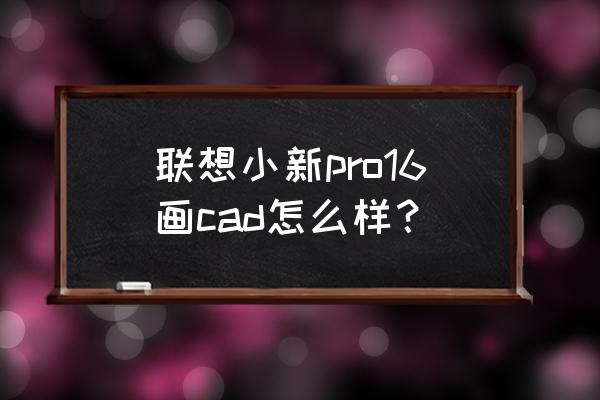 联想笔记本电脑能画cad 联想小新pro16画cad怎么样？