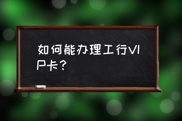 中国工商银行怎么申请金卡 如何能办理工行VIP卡？