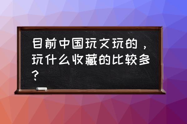 古玩收藏入门收藏什么 目前中国玩文玩的，玩什么收藏的比较多？