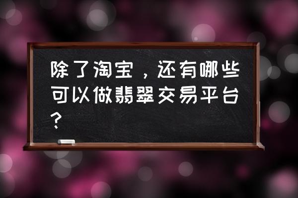 购买翡翠靠谱的平台 除了淘宝，还有哪些可以做翡翠交易平台？