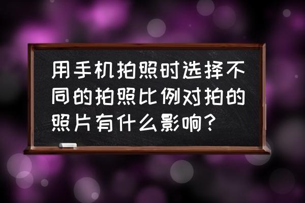 手机照片比例4比3还是16比9好 用手机拍照时选择不同的拍照比例对拍的照片有什么影响？