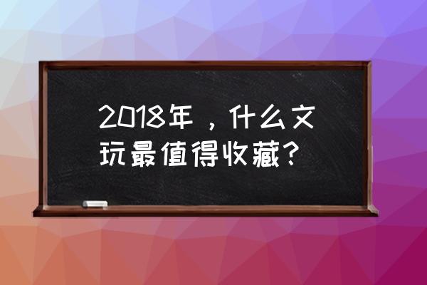 市面上哪些玉器值得收藏 2018年，什么文玩最值得收藏？