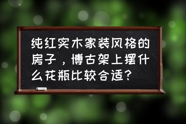 漂亮的花瓶和花简笔画大全 纯红实木家装风格的房子，博古架上摆什么花瓶比较合适？