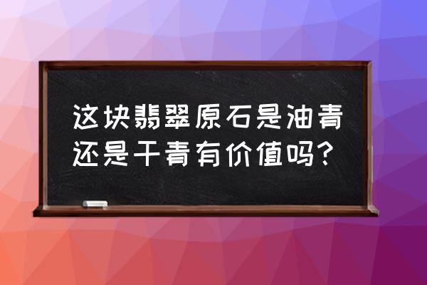 翡翠原石一般在什么地方会有价值 这块翡翠原石是油青还是干青有价值吗？