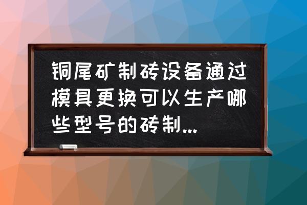 尾矿制砖设备适用范围有哪些地方 铜尾矿制砖设备通过模具更换可以生产哪些型号的砖制品？模具一般多久更换一次？