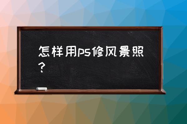 最实用的风景照片后期制作方法 怎样用ps修风景照？