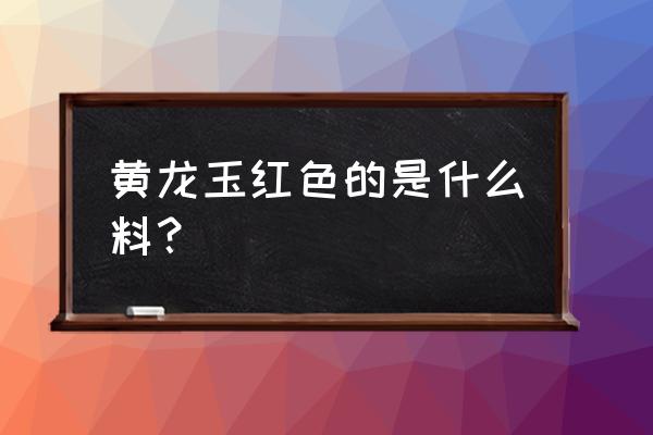 黄龙玉籽料鉴定标准是什么 黄龙玉红色的是什么料？