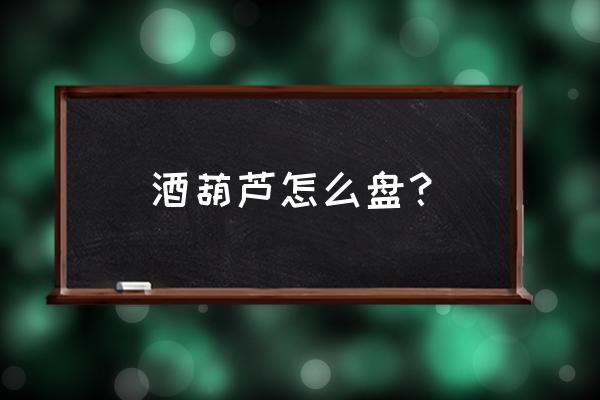 葫芦盘玩的正确方法 酒葫芦怎么盘？