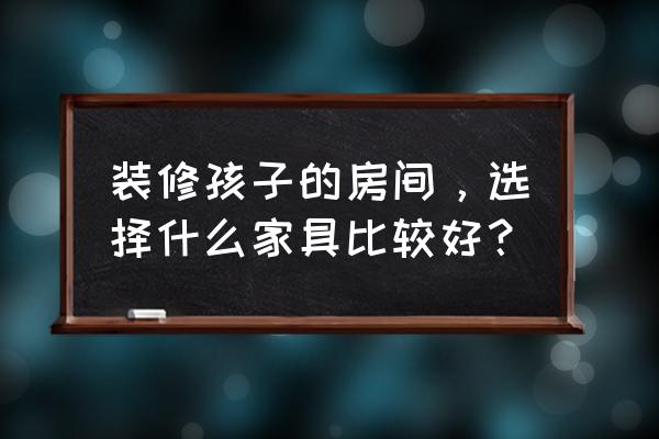 环保家具的选购需要考虑哪些方面 装修孩子的房间，选择什么家具比较好？