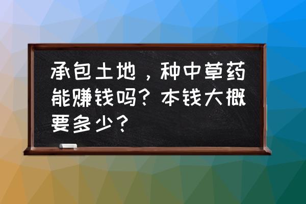 地黄多少钱一斤 承包土地，种中草药能赚钱吗？本钱大概要多少？