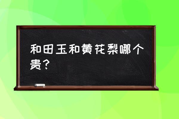 和田玉哪种品质最好最值钱 和田玉和黄花梨哪个贵？