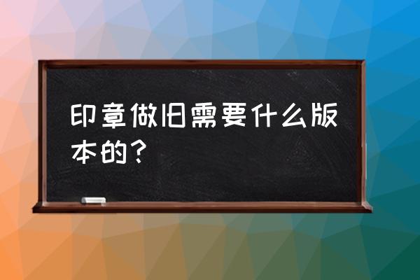 印章手工做旧最简单方法 印章做旧需要什么版本的？